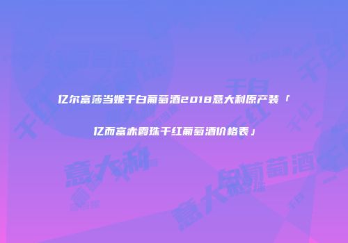 亿尔富莎当妮干白葡萄酒2018意大利原产装「亿而富赤霞珠干红葡萄酒价格表」