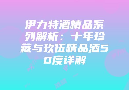 伊力特酒精品系列解析：十年珍藏与玖伍精品酒50度详解