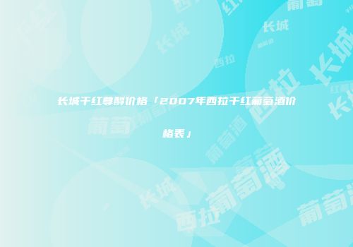 长城干红尊醇价格「2007年西拉干红葡萄酒价格表」