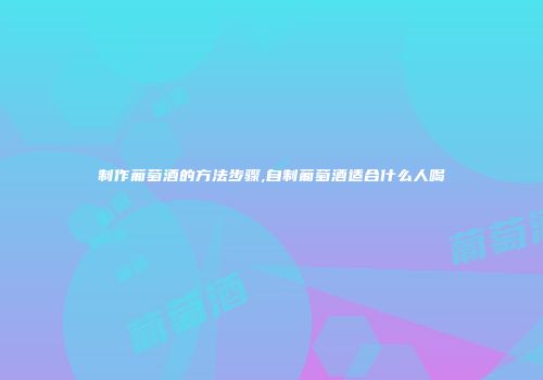 制作葡萄酒的方法步骤,自制葡萄酒适合什么人喝
