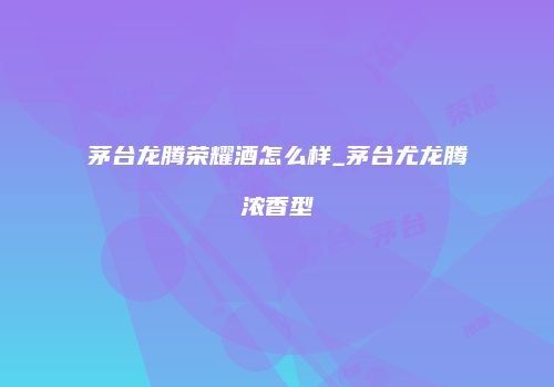 茅台龙腾荣耀酒怎么样_茅台尤龙腾浓香型