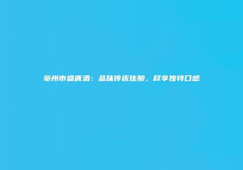 亳州市盛唐酒：品味传统佳酿，尽享独特口感