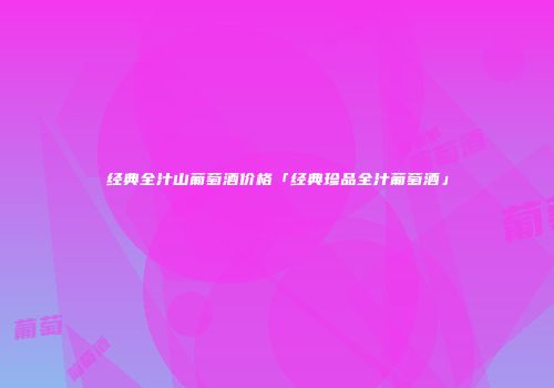 经典全汁山葡萄酒价格「经典珍品全汁葡萄酒」