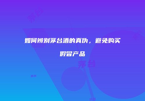 如何辨别茅台酒的真伪，避免购买假冒产品