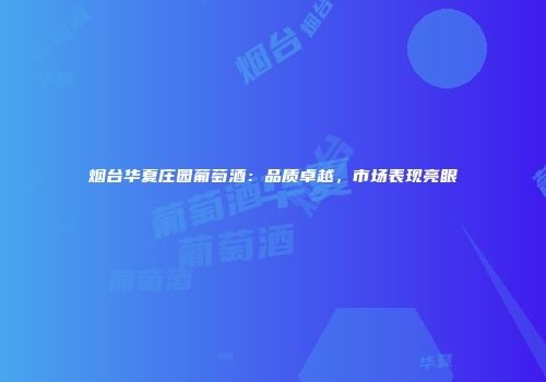 烟台华夏庄园葡萄酒：品质卓越，市场表现亮眼