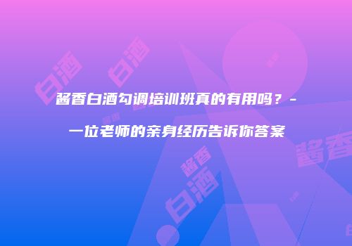 酱香白酒勾调培训班真的有用吗？-一位老师的亲身经历告诉你答案