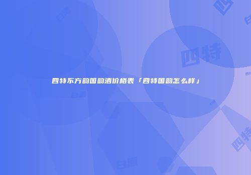 四特东方韵国韵酒价格表「四特国韵怎么样」