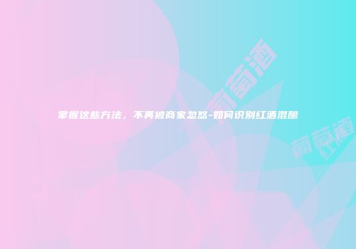 掌握这些方法，不再被商家忽悠-如何识别红酒混酿