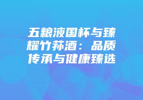 五粮液国杯与臻耀竹荪酒：品质传承与健康臻选