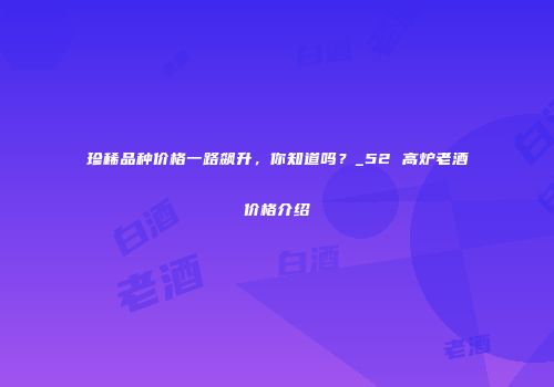 珍稀品种价格一路飙升，你知道吗？_52 高炉老酒价格介绍
