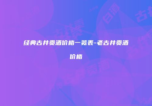 经典古井贡酒价格一览表-老古井贡酒价格
