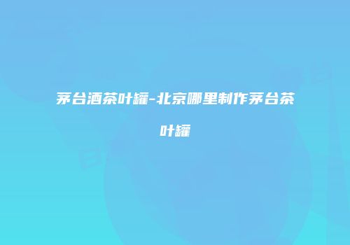 茅台酒茶叶罐-北京哪里制作茅台茶叶罐