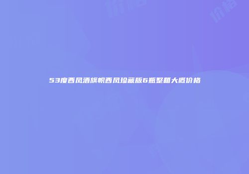 53度西凤酒旗帜西凤珍藏版6瓶整箱大概价格