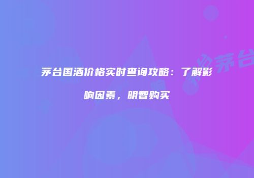 茅台国酒价格实时查询攻略：了解影响因素，明智购买
