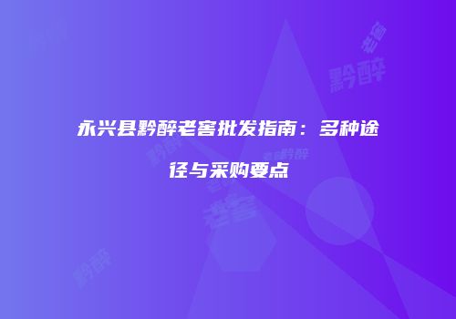 永兴县黔醉老窖批发指南：多种途径与采购要点