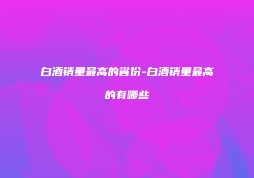 白酒销量最高的省份-白酒销量最高的有哪些
