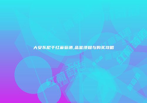 大安东尼干红葡萄酒,品鉴须知与购买攻略