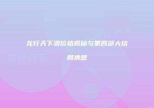 龙行天下酒价格揭秘与第四部大结局猜想