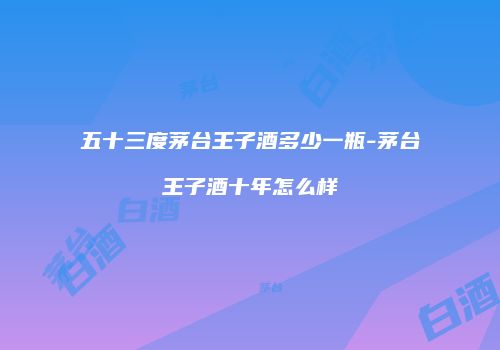 五十三度茅台王子酒多少一瓶-茅台王子酒十年怎么样
