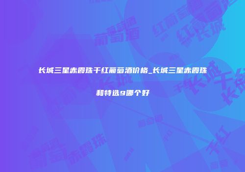 长城三星赤霞珠干红葡萄酒价格_长城三星赤霞珠和特选9哪个好