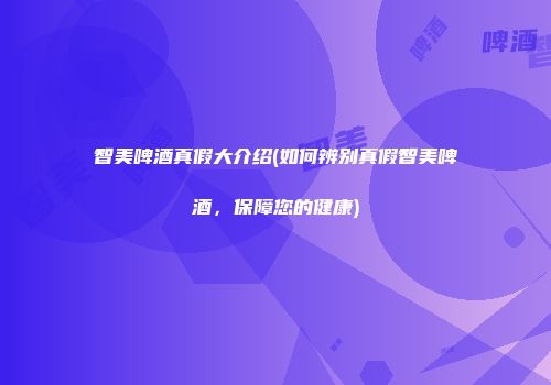 智美啤酒真假大介绍(如何辨别真假智美啤酒，保障您的健康)