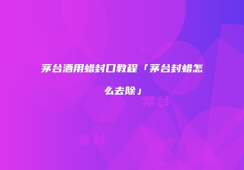茅台酒用蜡封口教程「茅台封蜡怎么去除」