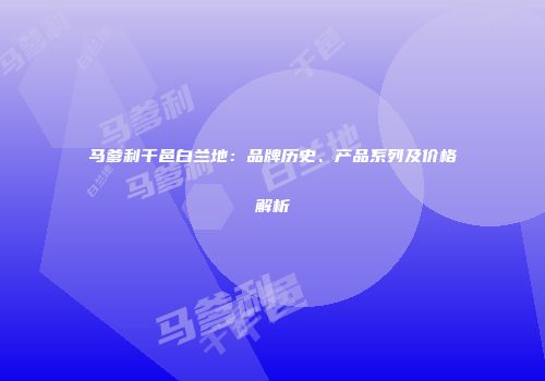 马爹利干邑白兰地：品牌历史、产品系列及价格解析