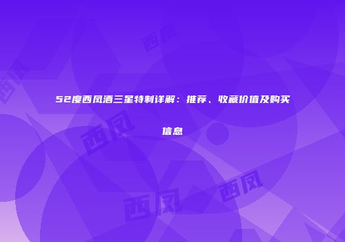52度西凤酒三星特制详解：推荐、收藏价值及购买信息