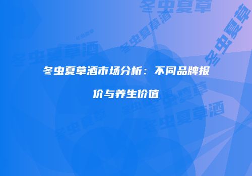 冬虫夏草酒市场分析：不同品牌报价与养生价值
