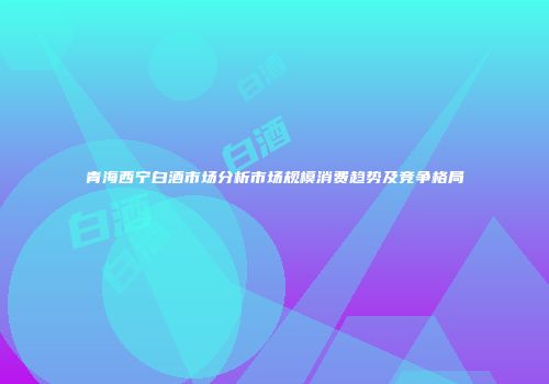 青海西宁白酒市场分析市场规模消费趋势及竞争格局