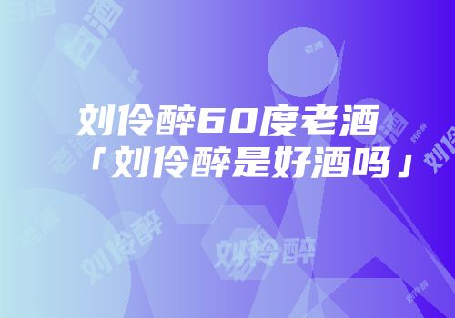 刘伶醉60度老酒「刘伶醉是好酒吗」