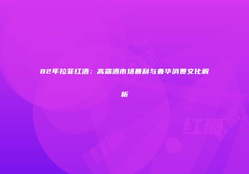 82年拉菲红酒：高端酒市场暴利与奢华消费文化解析