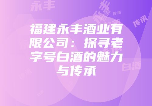 福建永丰酒业有限公司：探寻老字号白酒的魅力与传承