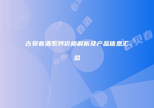 古贝春酒系列价格解析及产品信息汇总