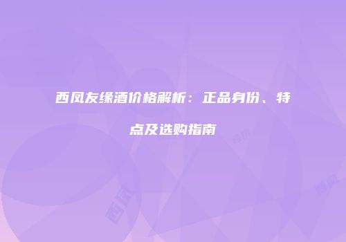西凤友缘酒价格解析：正品身份、特点及选购指南