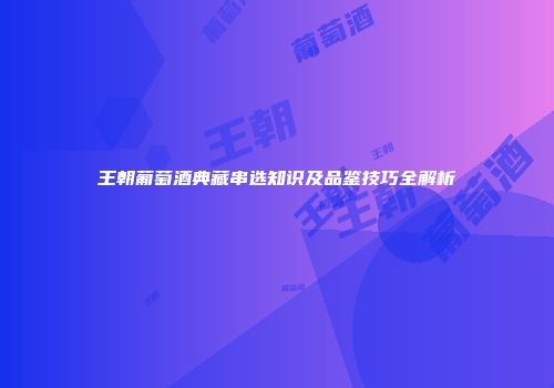 王朝葡萄酒典藏串选知识及品鉴技巧全解析