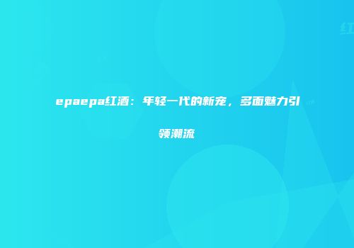epaepa红酒：年轻一代的新宠，多面魅力引领潮流