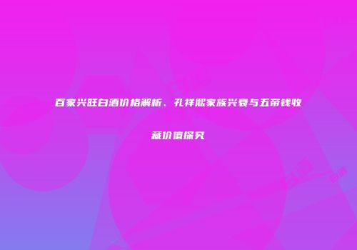 百家兴旺白酒价格解析、孔祥熙家族兴衰与五帝钱收藏价值探究