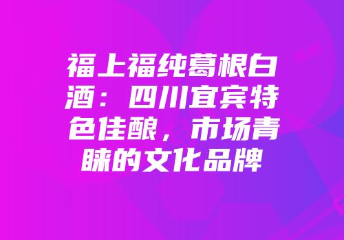 福上福纯葛根白酒：四川宜宾特色佳酿，市场青睐的文化品牌