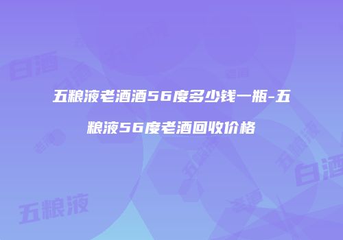 五粮液老酒酒56度多少钱一瓶-五粮液56度老酒回收价格