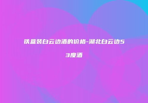 铁盒装白云边酒的价格-湖北白云边53度酒