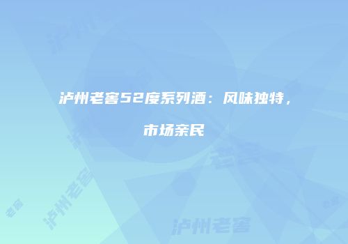 泸州老窖52度系列酒：风味独特，市场亲民