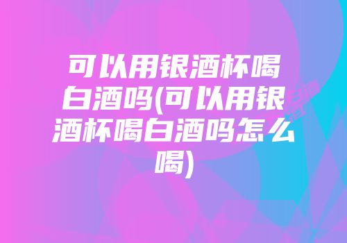 可以用银酒杯喝白酒吗(可以用银酒杯喝白酒吗怎么喝)