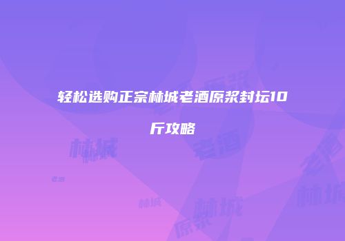 轻松选购正宗林城老酒原浆封坛10斤攻略