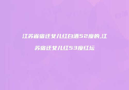 江苏省宿迁女儿红白酒52度的,江苏宿迁女儿红53度红坛