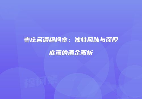 枣庄名酒穆柯寨：独特风味与深厚底蕴的酒企解析