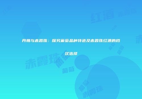 丹魄与赤霞珠：探究葡萄品种特色及赤霞珠红酒的档次选择