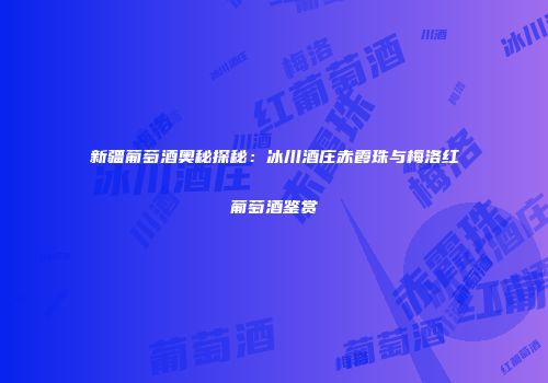 新疆葡萄酒奥秘探秘：冰川酒庄赤霞珠与梅洛红葡萄酒鉴赏