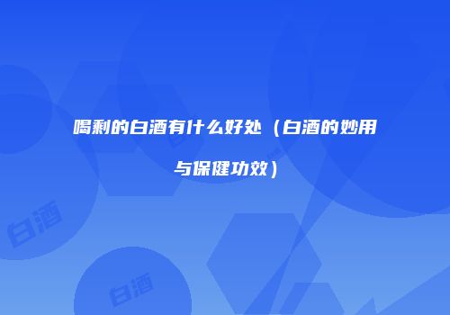 喝剩的白酒有什么好处（白酒的妙用与保健功效）