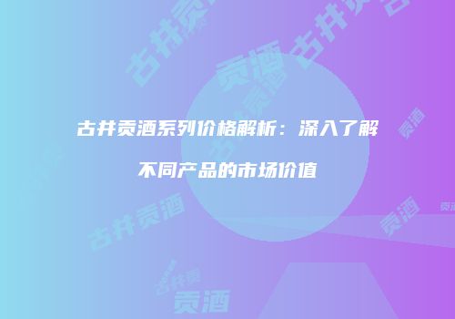 古井贡酒系列价格解析：深入了解不同产品的市场价值